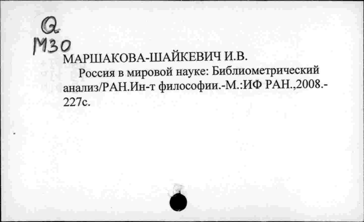 ﻿изо
МАРШАКОВА-ШАИКЕВИЧ И.В.
Россия в мировой науке: Библиометрический анализ/РАН.Ин-т философии.-М.:ИФ РАН.,2008.-227с.